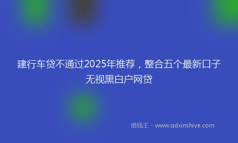 建行车贷不通过2025年推荐，整合五个最新口子无视黑白户网贷