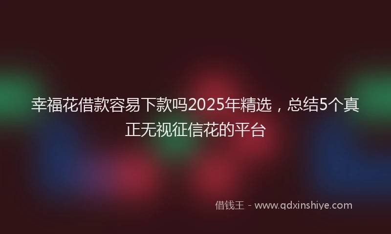 幸福花借款容易下款吗2025年精选，总结5个真正无视征信花的平台