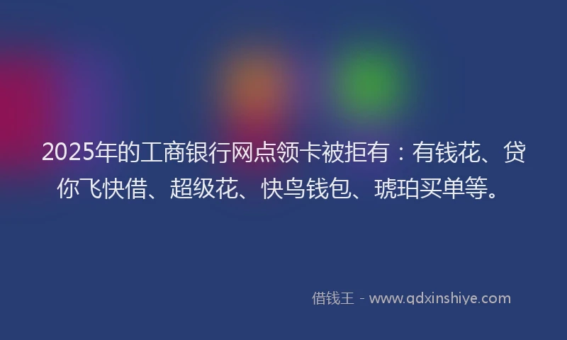 2025年的工商银行网点领卡被拒有：有钱花、贷你飞快借、超级花、快鸟钱包、琥珀买单等。