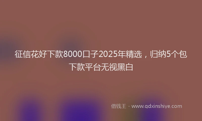 征信花好下款8000口子2025年精选，归纳5个包下款平台无视黑白