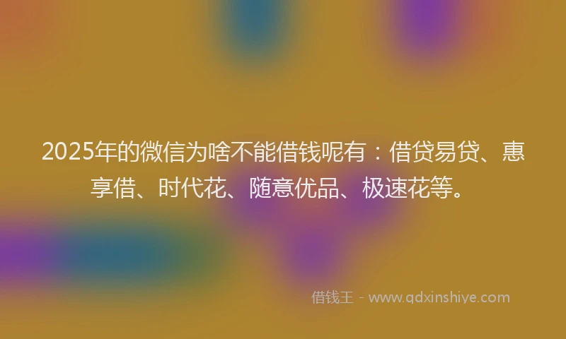2025年的微信为啥不能借钱呢有：借贷易贷、惠享借、时代花、随意优品、极速花等。