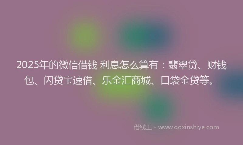 2025年的微信借钱 利息怎么算有：翡翠贷、财钱包、闪贷宝速借、乐金汇商城、口袋金贷等。