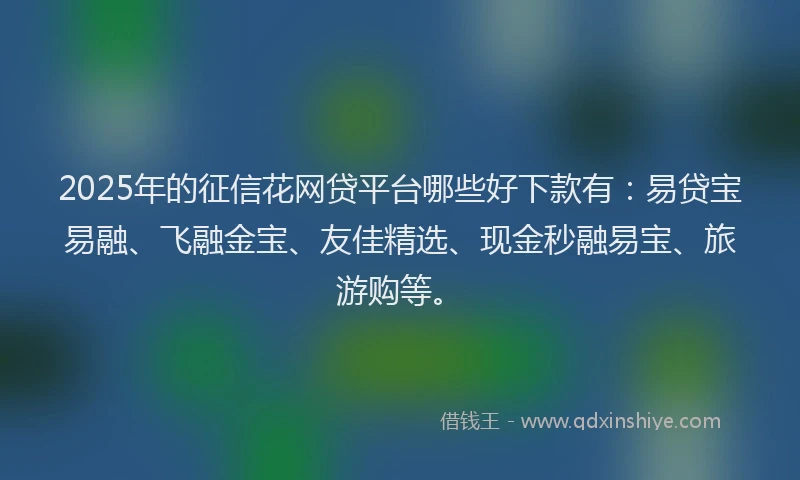 2025年的征信花网贷平台哪些好下款有：易贷宝易融、飞融金宝、友佳精选、现金秒融易宝、旅游购等。