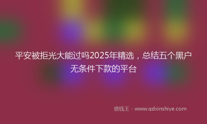 平安被拒光大能过吗2025年精选，总结五个黑户无条件下款的平台