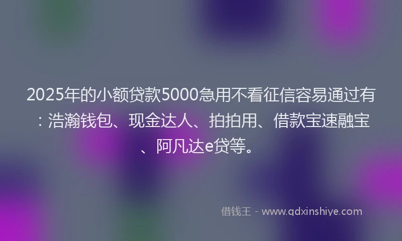 2025年的小额贷款5000急用不看征信容易通过有：浩瀚钱包、现金达人、拍拍用、借款宝速融宝、阿凡达e贷等。