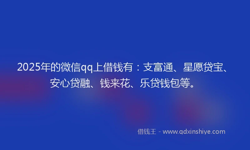 2025年的微信qq上借钱有：支富通、星愿贷宝、安心贷融、钱来花、乐贷钱包等。