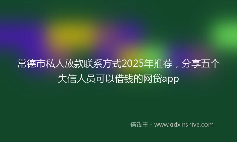 常德市私人放款联系方式2025年推荐，分享五个失信人员可以借钱的网贷app