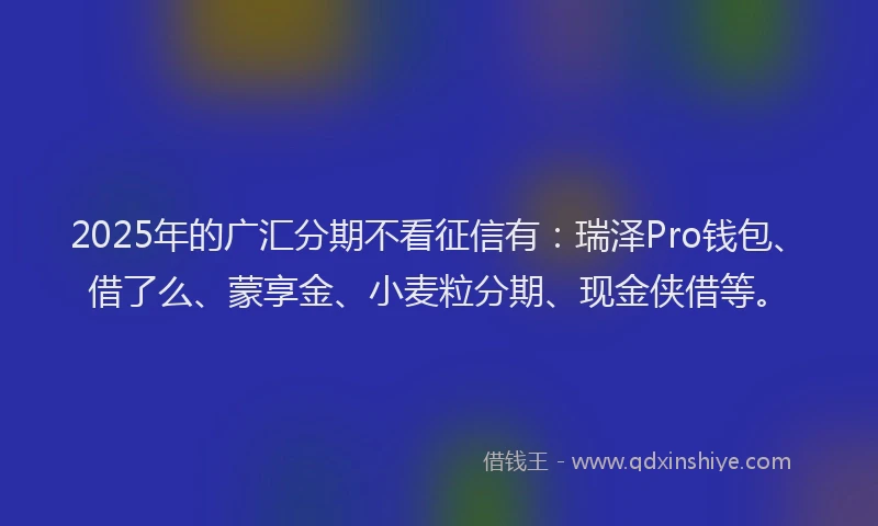 2025年的广汇分期不看征信有：瑞泽Pro钱包、借了么、蒙享金、小麦粒分期、现金侠借等。