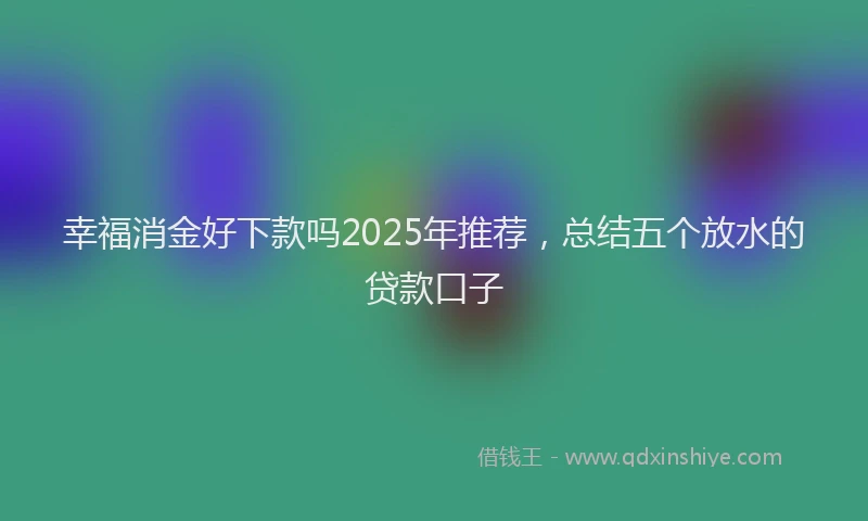 幸福消金好下款吗2025年推荐，总结五个放水的贷款口子