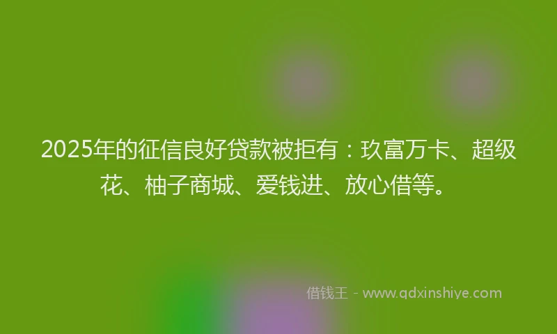 2025年的征信良好贷款被拒有：玖富万卡、超级花、柚子商城、爱钱进、放心借等。