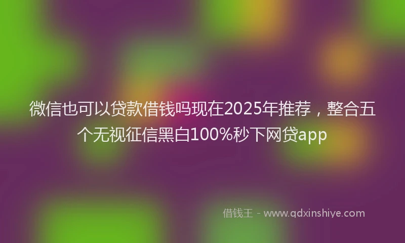微信也可以贷款借钱吗现在2025年推荐，整合五个无视征信黑白100%秒下网贷app