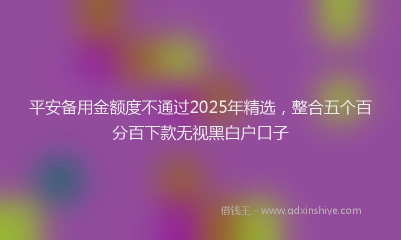 平安备用金额度不通过2025年精选，整合五个百分百下款无视黑白户口子