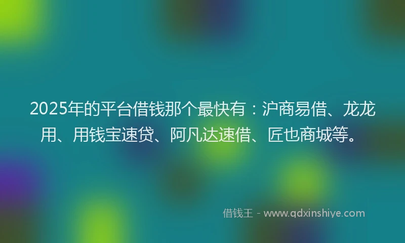 2025年的平台借钱那个最快有：沪商易借、龙龙用、用钱宝速贷、阿凡达速借、匠也商城等。