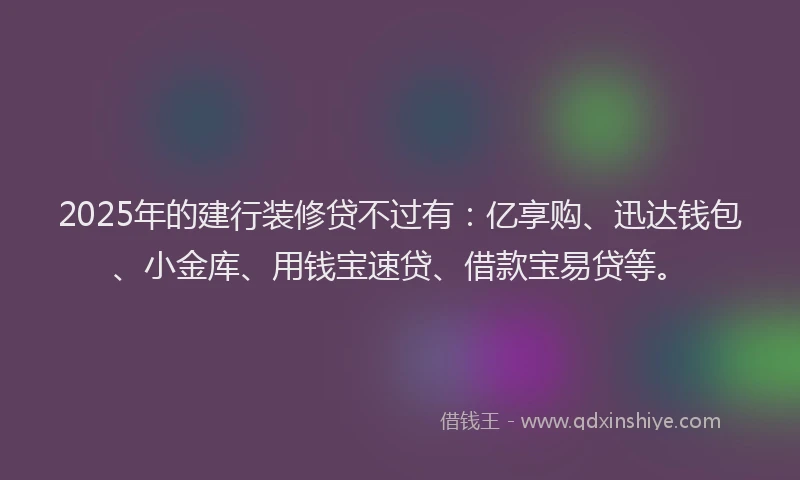 2025年的建行装修贷不过有：亿享购、迅达钱包、小金库、用钱宝速贷、借款宝易贷等。