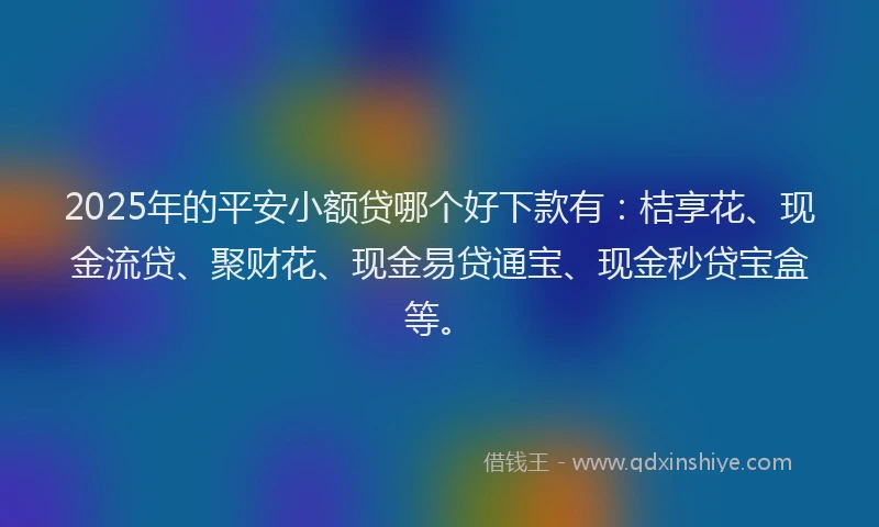 2025年的平安小额贷哪个好下款有：桔享花、现金流贷、聚财花、现金易贷通宝、现金秒贷宝盒等。
