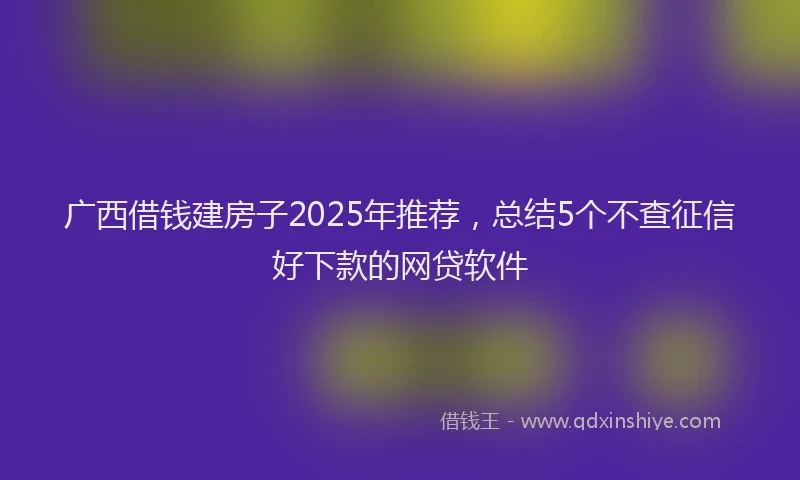 广西借钱建房子2025年推荐，总结5个不查征信好下款的网贷软件