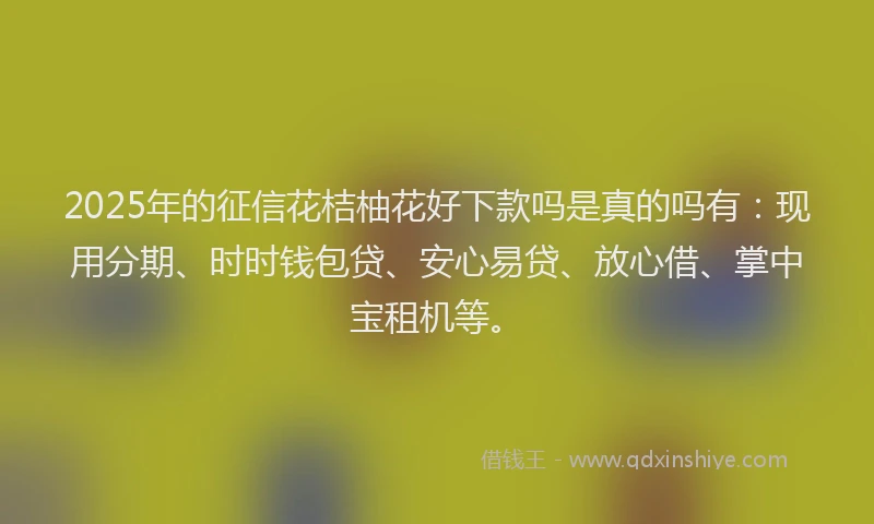 2025年的征信花桔柚花好下款吗是真的吗有：现用分期、时时钱包贷、安心易贷、放心借、掌中宝租机等。