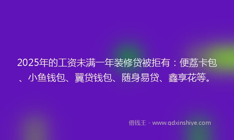 2025年的工资未满一年装修贷被拒有：便荔卡包、小鱼钱包、翼贷钱包、随身易贷、鑫享花等。