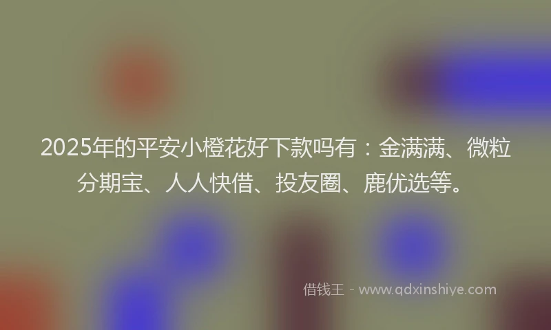 2025年的平安小橙花好下款吗有：金满满、微粒分期宝、人人快借、投友圈、鹿优选等。