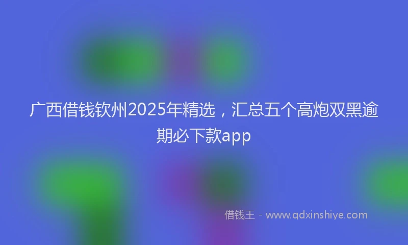 广西借钱钦州2025年精选，汇总五个高炮双黑逾期必下款app