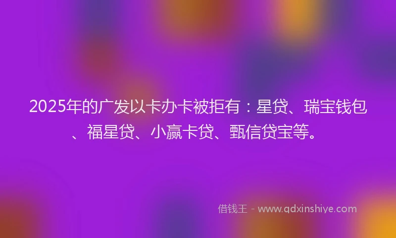 2025年的广发以卡办卡被拒有：星贷、瑞宝钱包、福星贷、小赢卡贷、甄信贷宝等。