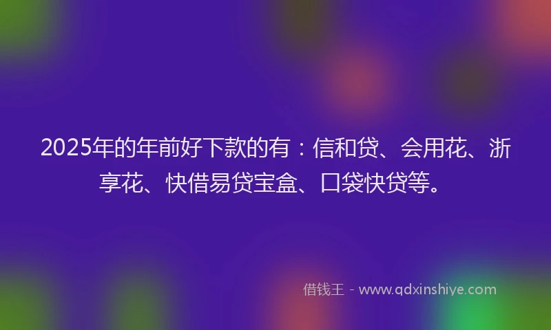 2025年的年前好下款的有：信和贷、会用花、浙享花、快借易贷宝盒、口袋快贷等。