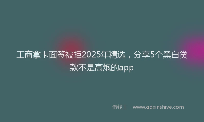 工商拿卡面签被拒2025年精选，分享5个黑白贷款不是高炮的app
