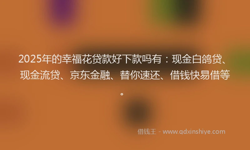 2025年的幸福花贷款好下款吗有：现金白鸽贷、现金流贷、京东金融、替你速还、借钱快易借等。