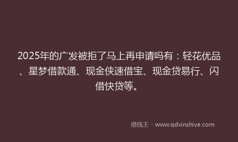 2025年的广发被拒了马上再申请吗有：轻花优品、星梦借款通、现金侠速借宝、现金贷易行、闪借快贷等。