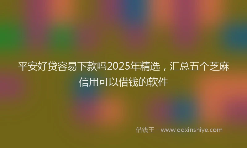 平安好贷容易下款吗2025年精选，汇总五个芝麻信用可以借钱的软件