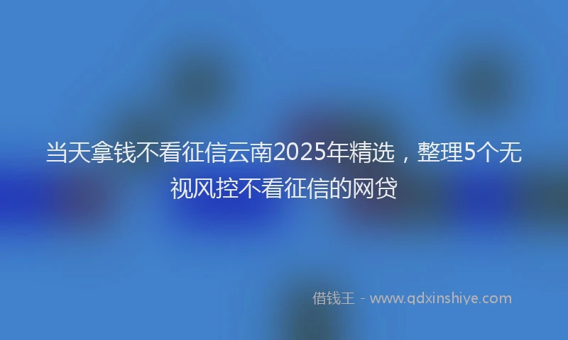 当天拿钱不看征信云南2025年精选，整理5个无视风控不看征信的网贷