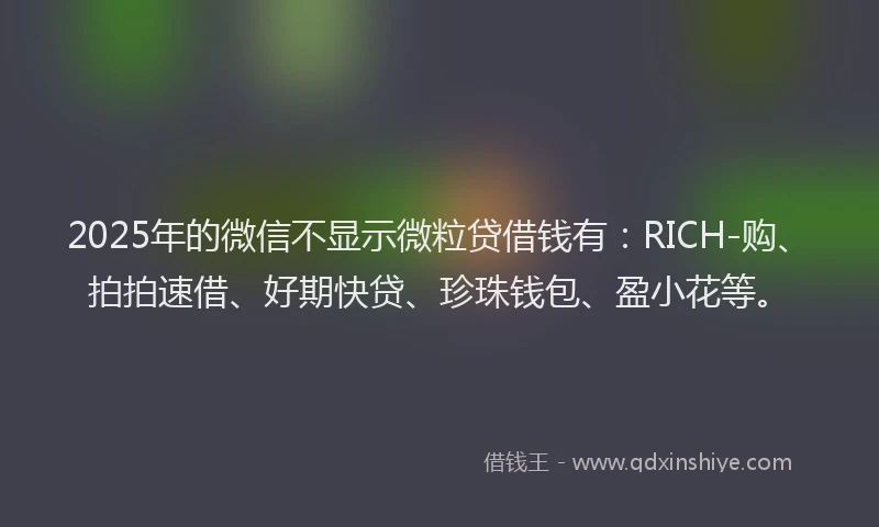 2025年的微信不显示微粒贷借钱有：RICH-购、拍拍速借、好期快贷、珍珠钱包、盈小花等。