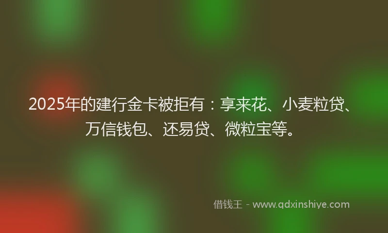 2025年的建行金卡被拒有：享来花、小麦粒贷、万信钱包、还易贷、微粒宝等。