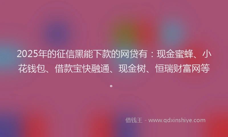 2025年的征信黑能下款的网贷有：现金蜜蜂、小花钱包、借款宝快融通、现金树、恒瑞财富网等。