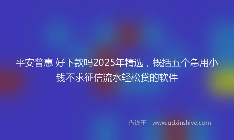 平安普惠 好下款吗2025年精选，概括五个急用小钱不求征信流水轻松贷的软件