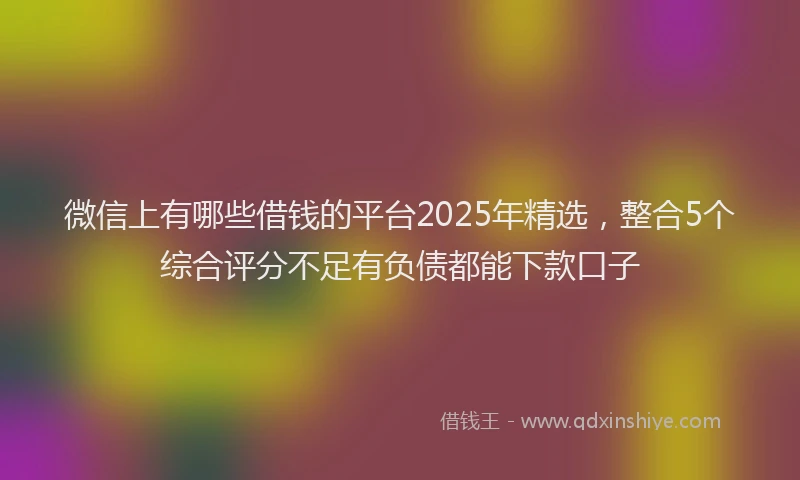 微信上有哪些借钱的平台2025年精选，整合5个综合评分不足有负债都能下款口子