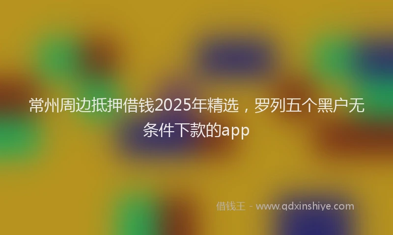 常州周边抵押借钱2025年精选，罗列五个黑户无条件下款的app