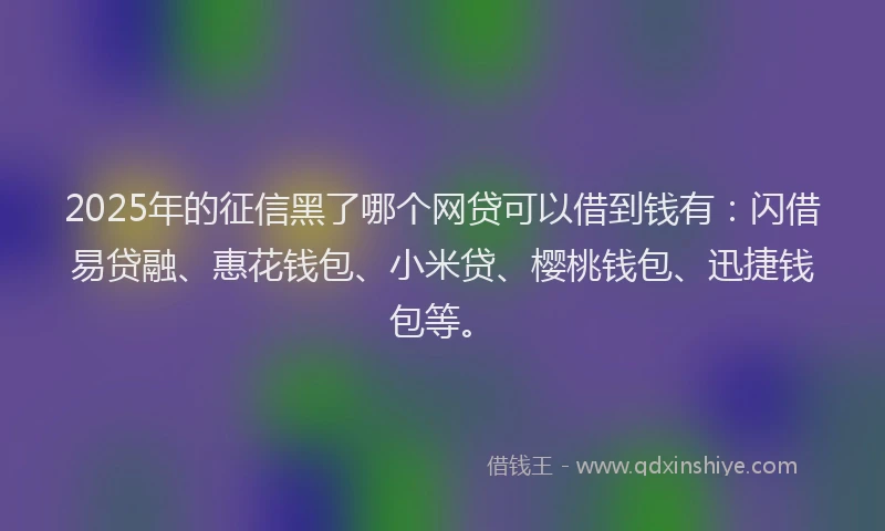 2025年的征信黑了哪个网贷可以借到钱有：闪借易贷融、惠花钱包、小米贷、樱桃钱包、迅捷钱包等。