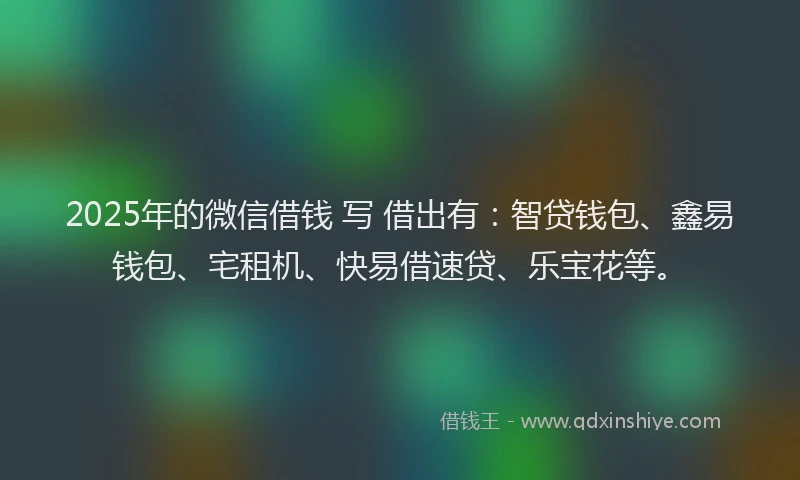 2025年的微信借钱 写 借出有：智贷钱包、鑫易钱包、宅租机、快易借速贷、乐宝花等。