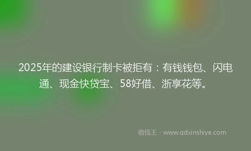 2025年的建设银行制卡被拒有：有钱钱包、闪电通、现金快贷宝、58好借、浙享花等。