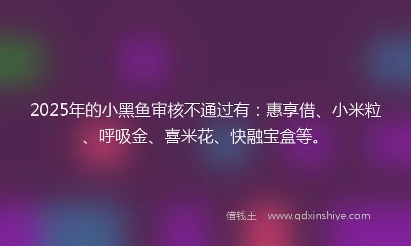 2025年的小黑鱼审核不通过有：惠享借、小米粒、呼吸金、喜米花、快融宝盒等。