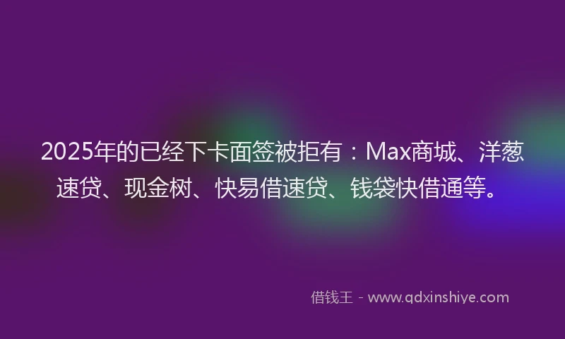 2025年的已经下卡面签被拒有：Max商城、洋葱速贷、现金树、快易借速贷、钱袋快借通等。
