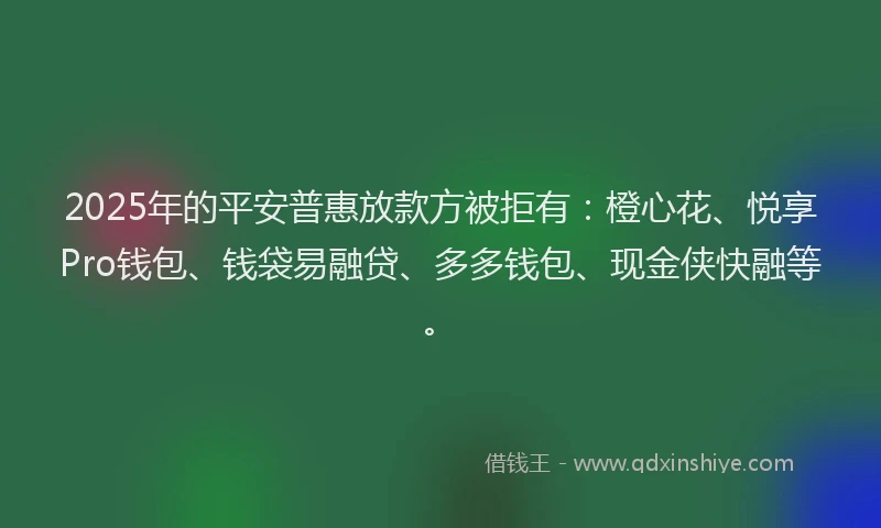 2025年的平安普惠放款方被拒有：橙心花、悦享Pro钱包、钱袋易融贷、多多钱包、现金侠快融等。