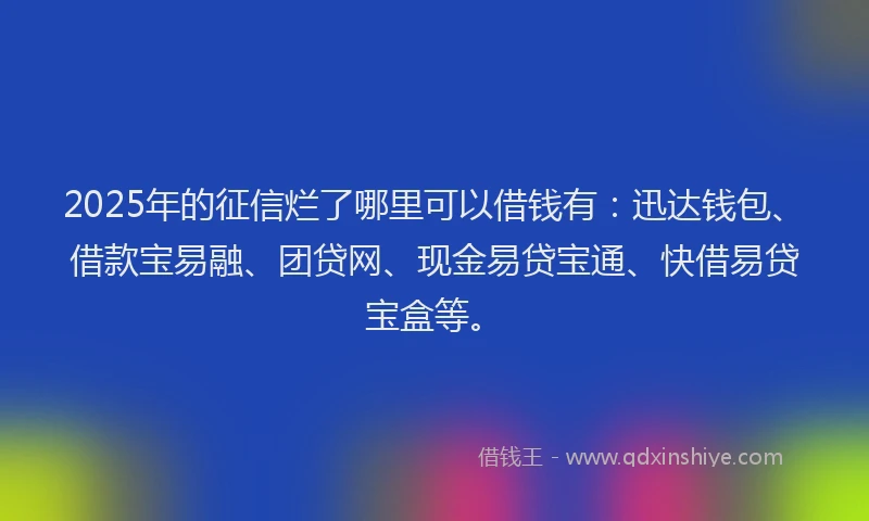 2025年的征信烂了哪里可以借钱有：迅达钱包、借款宝易融、团贷网、现金易贷宝通、快借易贷宝盒等。