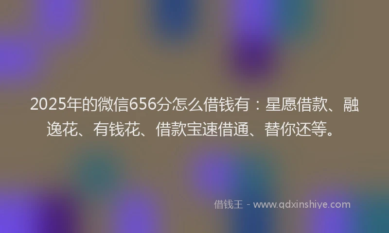 2025年的微信656分怎么借钱有：星愿借款、融逸花、有钱花、借款宝速借通、替你还等。