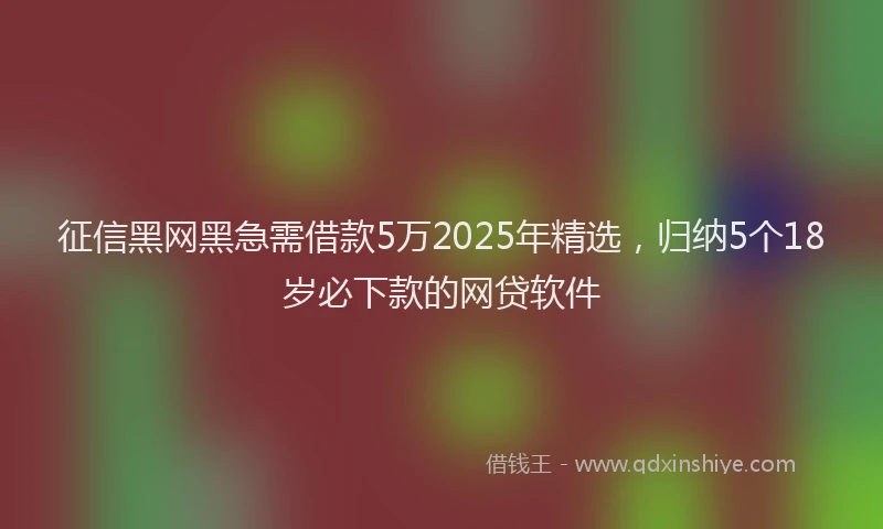 征信黑网黑急需借款5万2025年精选，归纳5个18岁必下款的网贷软件