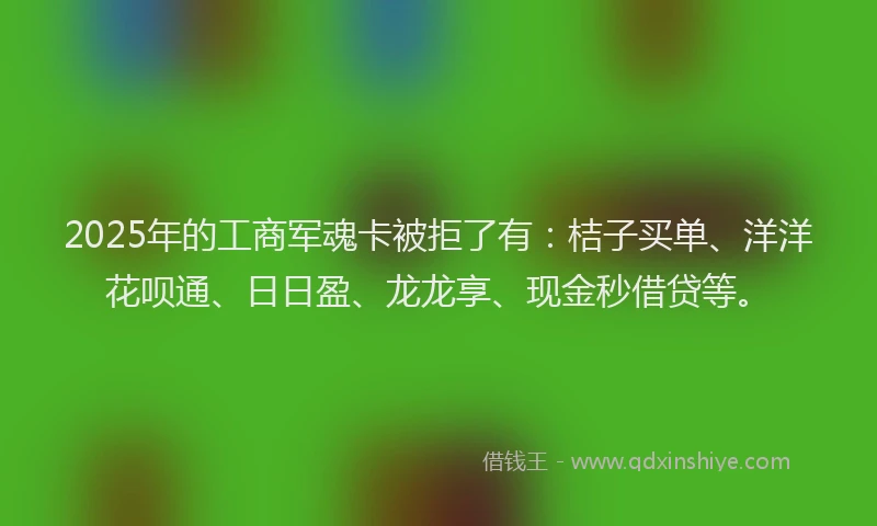 2025年的工商军魂卡被拒了有：桔子买单、洋洋花呗通、日日盈、龙龙享、现金秒借贷等。