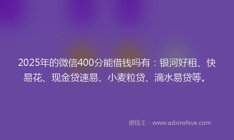 2025年的微信400分能借钱吗有：银河好租、快易花、现金贷速易、小麦粒贷、滴水易贷等。