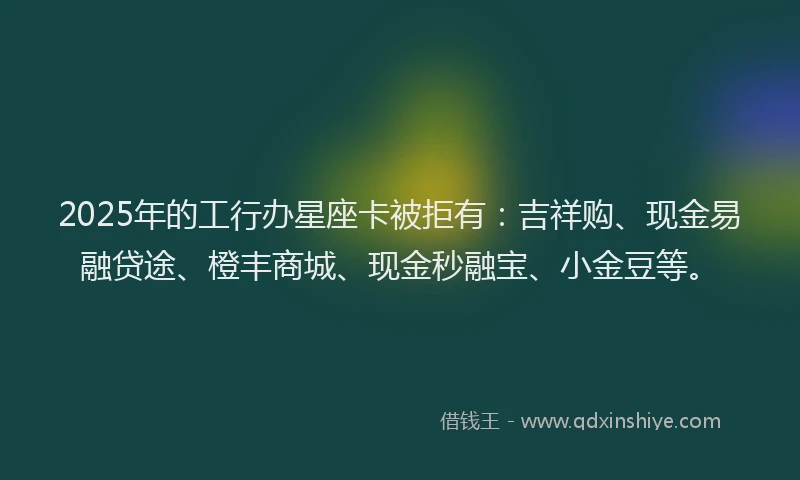 2025年的工行办星座卡被拒有：吉祥购、现金易融贷途、橙丰商城、现金秒融宝、小金豆等。