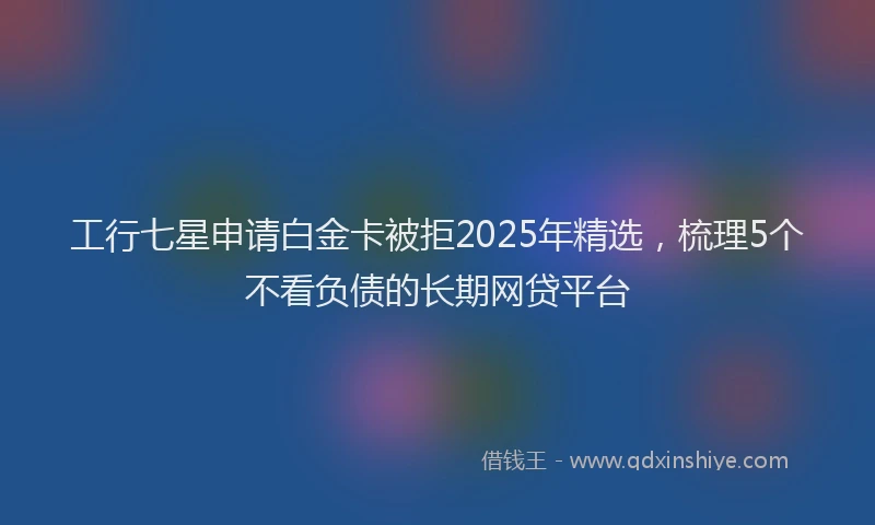 工行七星申请白金卡被拒2025年精选，梳理5个不看负债的长期网贷平台